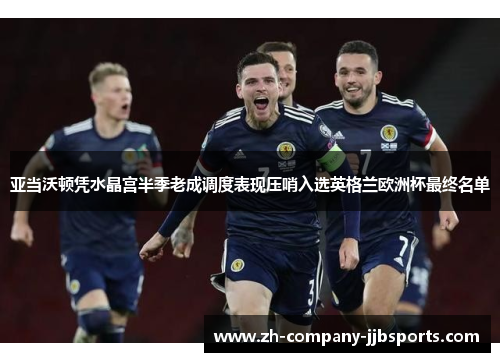 亚当沃顿凭水晶宫半季老成调度表现压哨入选英格兰欧洲杯最终名单