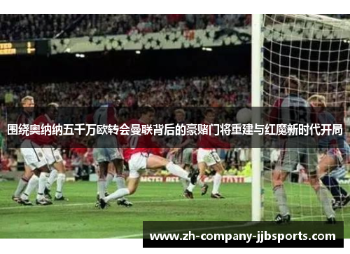 围绕奥纳纳五千万欧转会曼联背后的豪赌门将重建与红魔新时代开局 围绕奥纳纳五千万欧转会曼联背后的豪赌门将重建与红魔新时代开局