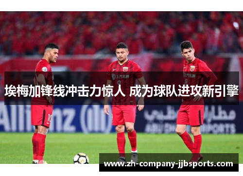 埃梅加锋线冲击力惊人 成为球队进攻新引擎 埃梅加锋线冲击力惊人 成为球队进攻新引擎