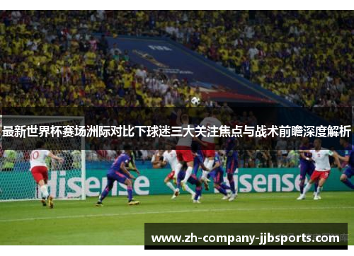 最新世界杯赛场洲际对比下球迷三大关注焦点与战术前瞻深度解析