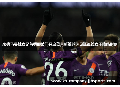 米德马曼城女足首秀即破门开启蓝月新篇球迷见证锋线女王降临时刻 米德马曼城女足首秀即破门开启蓝月新篇球迷见证锋线女王降临时刻